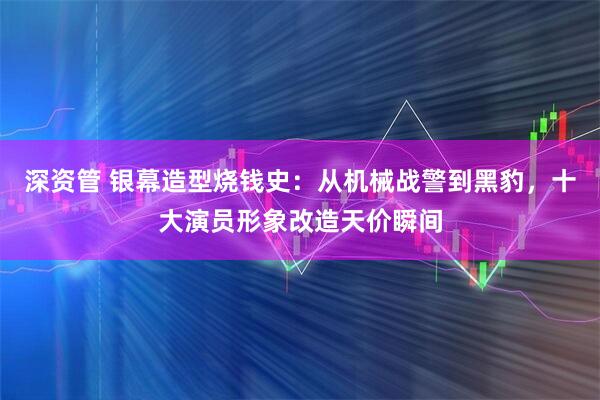 深资管 银幕造型烧钱史：从机械战警到黑豹，十大演员形象改造天价瞬间