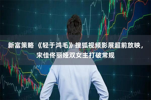 新富策略 《轻于鸿毛》搜狐视频影展超前放映，宋佳佟丽娅双女主打破常规