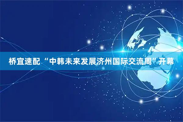 桥宜速配 “中韩未来发展济州国际交流周”开幕