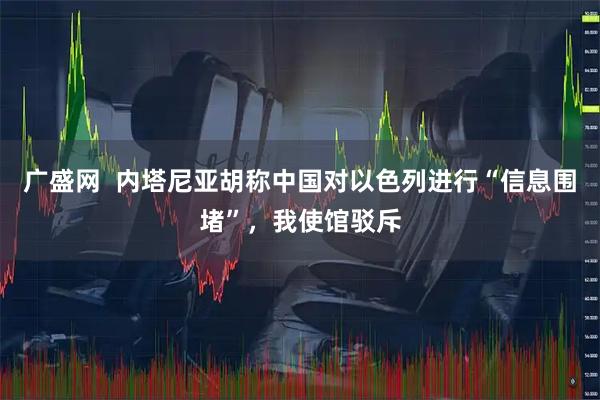 广盛网  内塔尼亚胡称中国对以色列进行“信息围堵”，我使馆驳斥