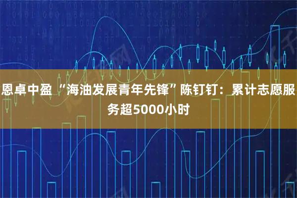 恩卓中盈 “海油发展青年先锋”陈钉钉：累计志愿服务超5000小时