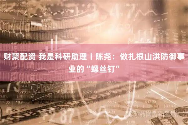 财聚配资 我是科研助理丨陈尧：做扎根山洪防御事业的“螺丝钉”