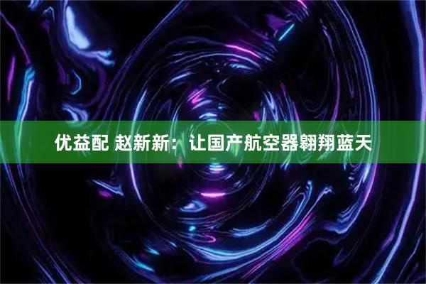 优益配 赵新新：让国产航空器翱翔蓝天