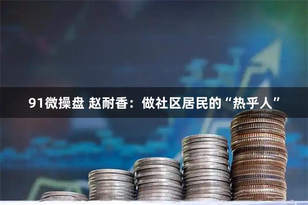 91微操盘 赵耐香：做社区居民的“热乎人”