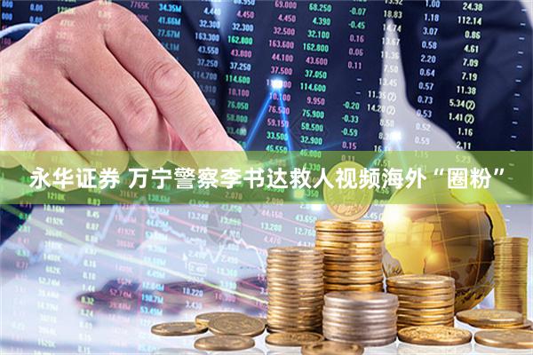 永华证券 万宁警察李书达救人视频海外“圈粉”