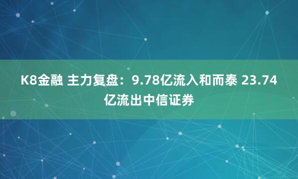 K8金融 主力复盘：9.78亿流入和而泰 23.74亿流出中信证券