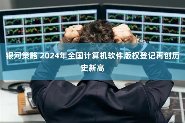 银河策略 2024年全国计算机软件版权登记再创历史新高