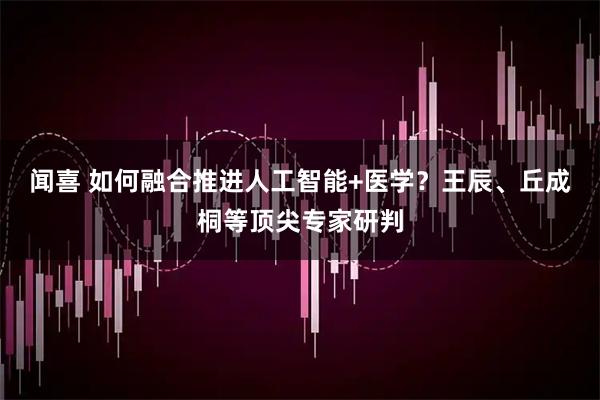 闻喜 如何融合推进人工智能+医学？王辰、丘成桐等顶尖专家研判