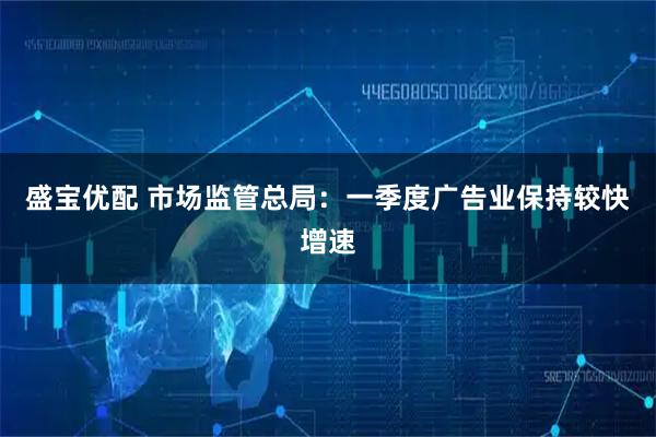 盛宝优配 市场监管总局：一季度广告业保持较快增速
