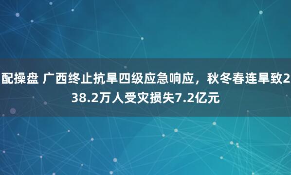 配操盘 广西终止抗旱四级应急响应，秋冬春连旱致238.2万人受灾损失7.2亿元