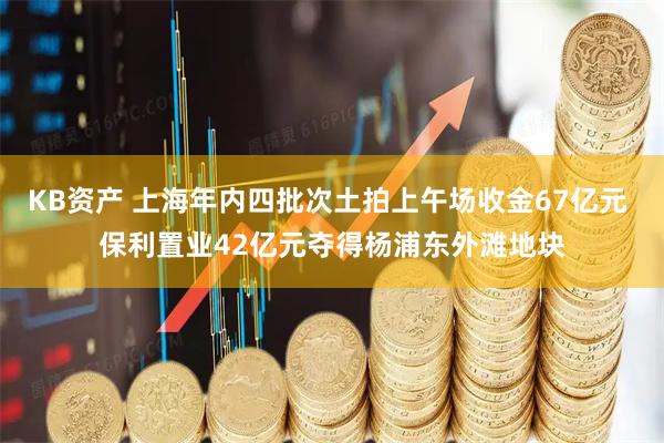 KB资产 上海年内四批次土拍上午场收金67亿元 保利置业42亿元夺得杨浦东外滩地块