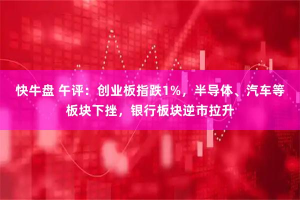 快牛盘 午评：创业板指跌1%，半导体、汽车等板块下挫，银行板块逆市拉升