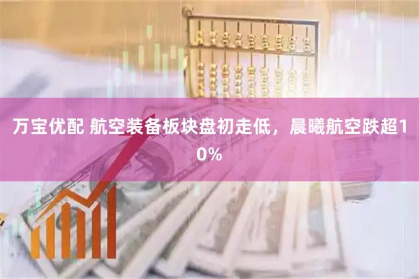 万宝优配 航空装备板块盘初走低，晨曦航空跌超10%