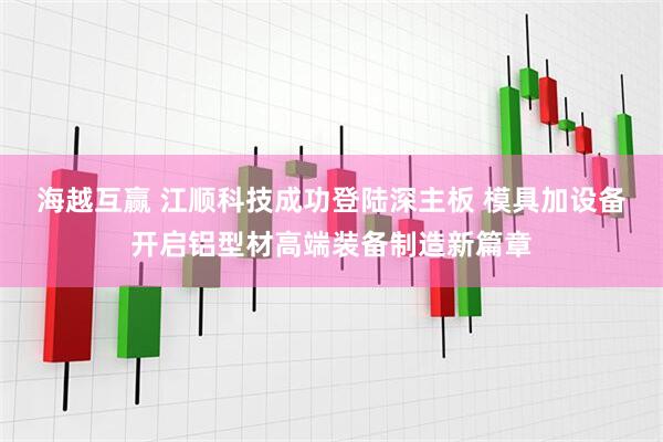 海越互赢 江顺科技成功登陆深主板 模具加设备开启铝型材高端装备制造新篇章