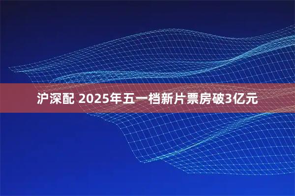 沪深配 2025年五一档新片票房破3亿元
