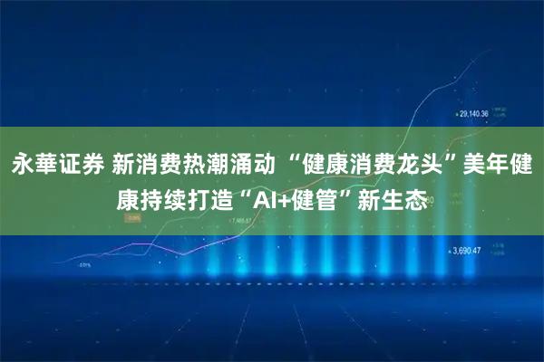 永華证券 新消费热潮涌动 “健康消费龙头”美年健康持续打造“AI+健管”新生态