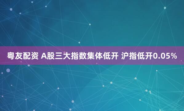 粤友配资 A股三大指数集体低开 沪指低开0.05%