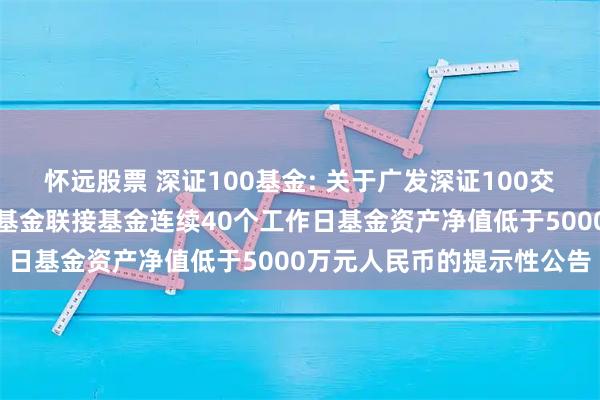 怀远股票 深证100基金: 关于广发深证100交易型开放式指数证券投资基金联接基金连续40个工作日基金资产净值低于5000万元人民币的提示性公告
