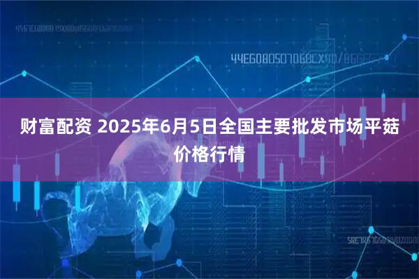 财富配资 2025年6月5日全国主要批发市场平菇价格行情
