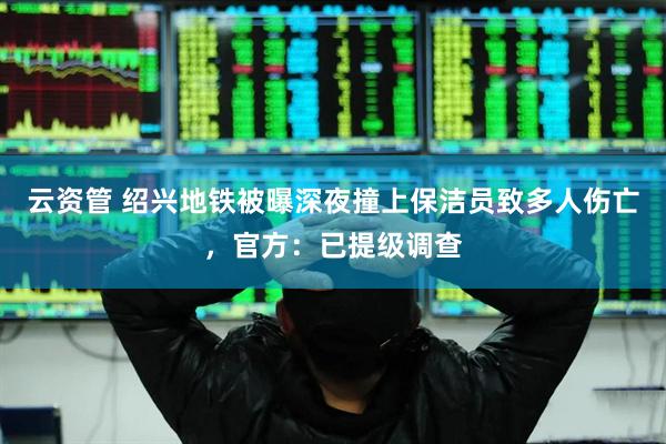 云资管 绍兴地铁被曝深夜撞上保洁员致多人伤亡，官方：已提级调查