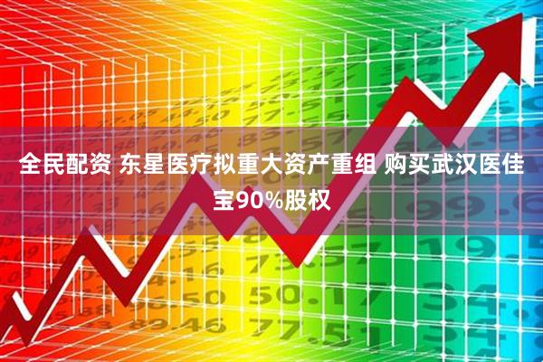 全民配资 东星医疗拟重大资产重组 购买武汉医佳宝90%股权