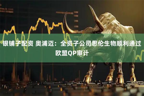 银铺子配资 奥浦迈：全资子公司思伦生物顺利通过欧盟QP审计