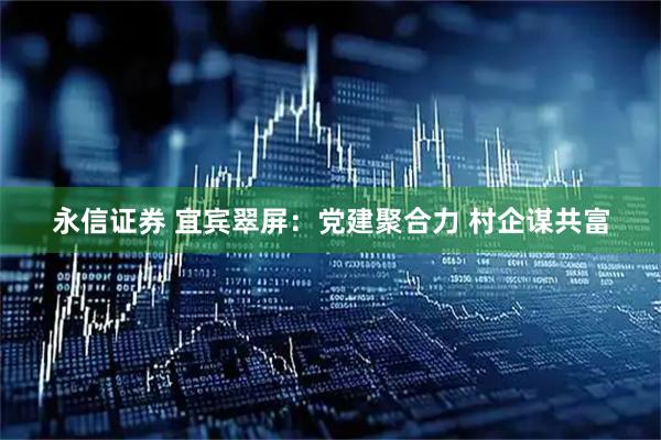 永信证券 宜宾翠屏：党建聚合力 村企谋共富