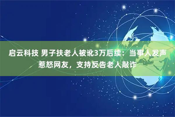启云科技 男子扶老人被讹3万后续：当事人发声惹怒网友，支持反告老人敲诈