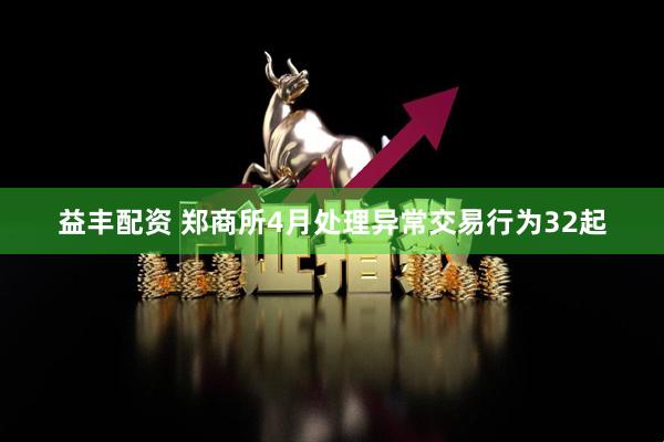 益丰配资 郑商所4月处理异常交易行为32起