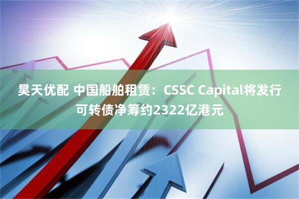 昊天优配 中国船舶租赁：CSSC Capital将发行可转债净筹约2322亿港元