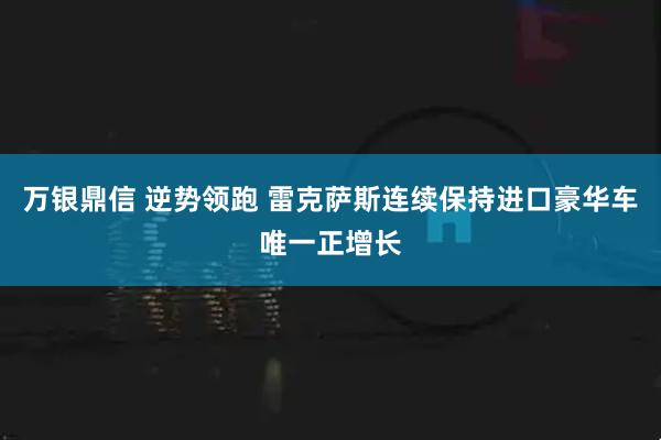 万银鼎信 逆势领跑 雷克萨斯连续保持进口豪华车唯一正增长