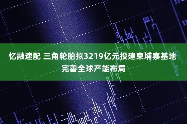忆融速配 三角轮胎拟3219亿元投建柬埔寨基地 完善全球产能布局