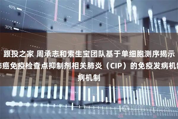 跟投之家 周承志和索生宝团队基于单细胞测序揭示肺癌免疫检查点抑制剂相关肺炎（CIP）的免疫发病机制