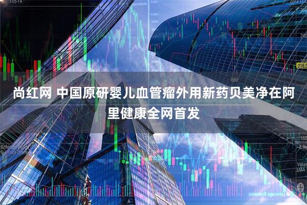 尚红网 中国原研婴儿血管瘤外用新药贝美净在阿里健康全网首发