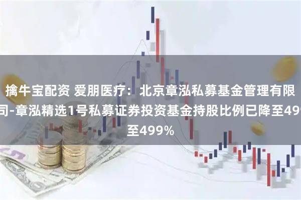 擒牛宝配资 爱朋医疗：北京章泓私募基金管理有限公司-章泓精选1号私募证券投资基金持股比例已降至499%