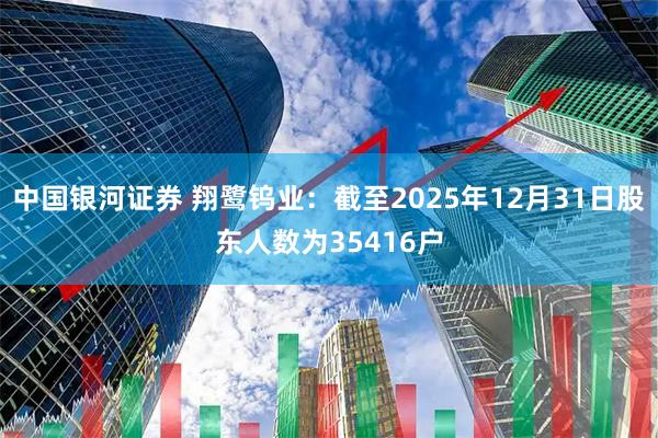 中国银河证券 翔鹭钨业：截至2025年12月31日股东人数为35416户