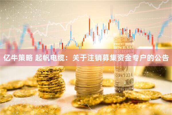 亿牛策略 起帆电缆：关于注销募集资金专户的公告