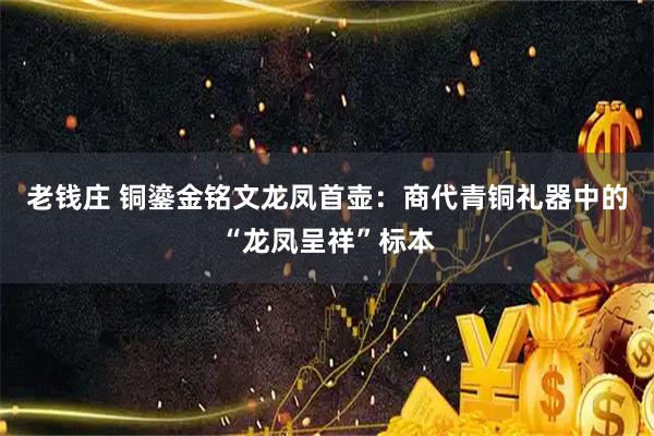 老钱庄 铜鎏金铭文龙凤首壶：商代青铜礼器中的“龙凤呈祥”标本