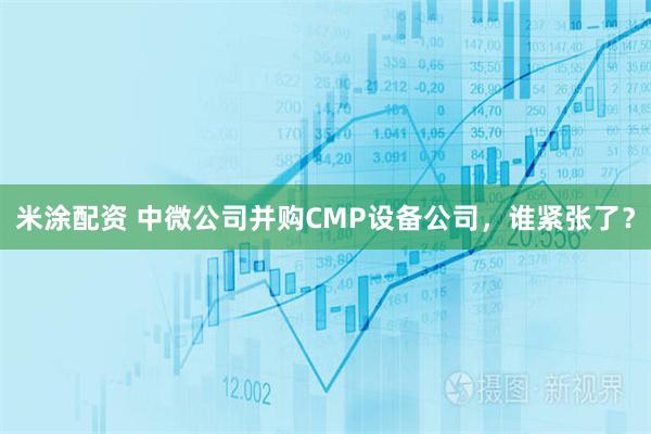 米涂配资 中微公司并购CMP设备公司，谁紧张了？