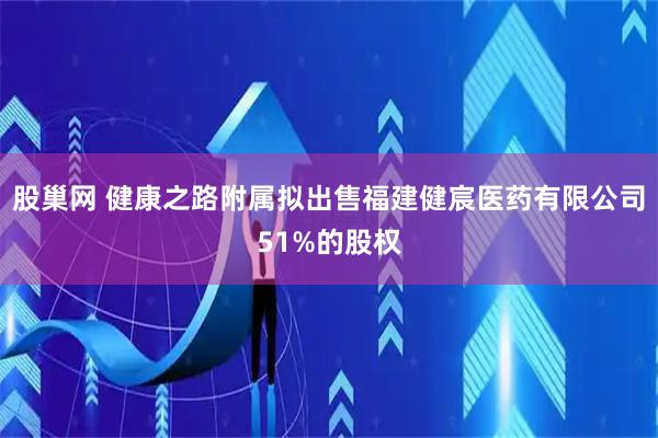 股巢网 健康之路附属拟出售福建健宸医药有限公司51%的股权