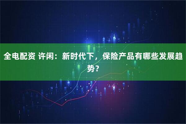 全电配资 许闲：新时代下，保险产品有哪些发展趋势？