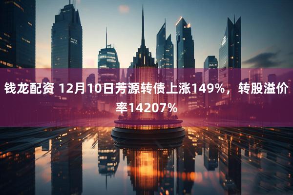 钱龙配资 12月10日芳源转债上涨149%，转股溢价率14207%