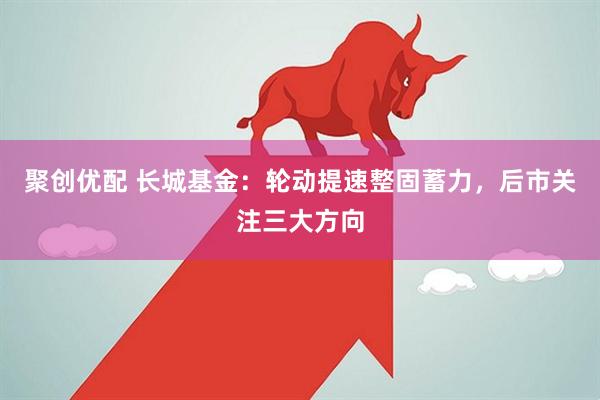聚创优配 长城基金：轮动提速整固蓄力，后市关注三大方向