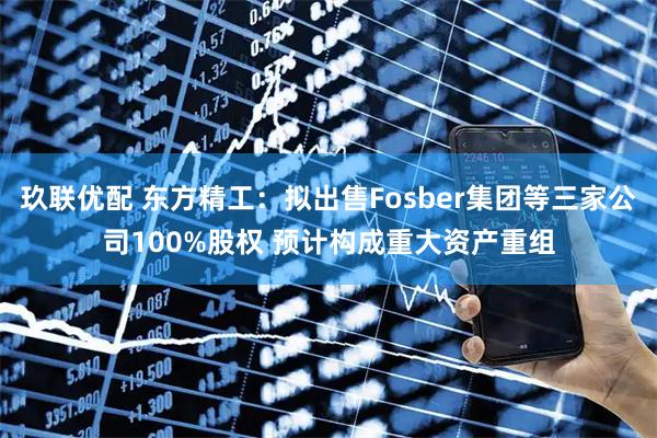玖联优配 东方精工：拟出售Fosber集团等三家公司100%股权 预计构成重大资产重组
