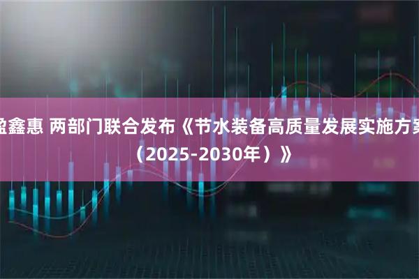 盈鑫惠 两部门联合发布《节水装备高质量发展实施方案（2025-2030年）》