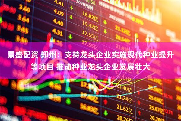 景盛配资 郑州：支持龙头企业实施现代种业提升等项目 推动种业龙头企业发展壮大
