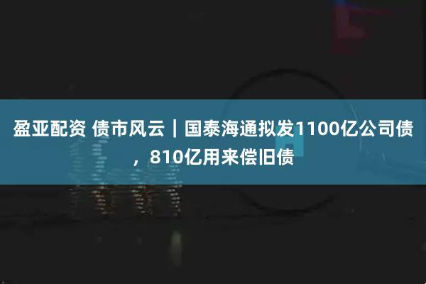 盈亚配资 债市风云｜国泰海通拟发1100亿公司债，810亿用来偿旧债