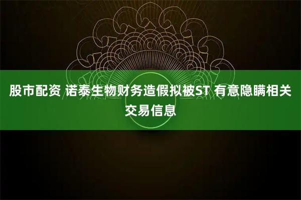 股市配资 诺泰生物财务造假拟被ST 有意隐瞒相关交易信息