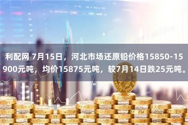 利配网 7月15日，河北市场还原铅价格15850-15900元吨，均价15875元吨，较7月14日跌25元吨。