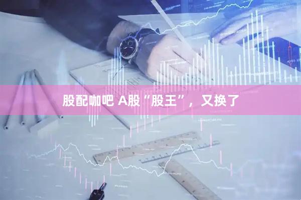 股配咖吧 A股“股王”，又换了